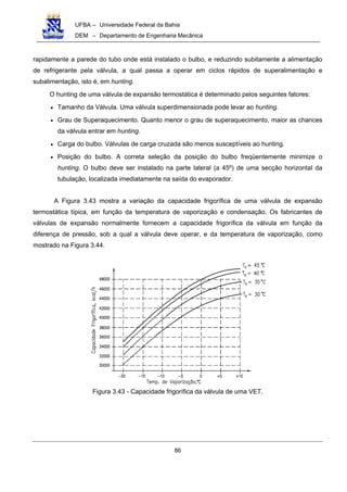 UFBA – Universidade Federal da Bahia
DEM – Departamento de Engenharia Mecânica
86
rapidamente a parede do tubo onde está instalado o bulbo, e reduzindo subitamente a alimentação
de refrigerante pela válvula, a qual passa a operar em ciclos rápidos de superalimentação e
subalimentação, isto é, em hunting.
O hunting de uma válvula de expansão termostática é determinado pelos seguintes fatores:
• Tamanho da Válvula. Uma válvula superdimensionada pode levar ao hunting.
• Grau de Superaquecimento. Quanto menor o grau de superaquecimento, maior as chances
da válvula entrar em hunting.
• Carga do bulbo. Válvulas de carga cruzada são menos susceptíveis ao hunting.
• Posição do bulbo. A correta seleção da posição do bulbo freqüentemente minimize o
hunting. O bulbo deve ser instalado na parte lateral (a 45º) de uma secção horizontal da
tubulação, localizada imediatamente na saída do evaporador.
A Figura 3.43 mostra a variação da capacidade frigorífica de uma válvula de expansão
termostática típica, em função da temperatura de vaporização e condensação. Os fabricantes de
válvulas de expansão normalmente fornecem a capacidade frigorífica da válvula em função da
diferença de pressão, sob a qual a válvula deve operar, e da temperatura de vaporização, como
mostrado na Figura 3.44.
Figura 3.43 - Capacidade frigorífica da válvula de uma VET.
 
