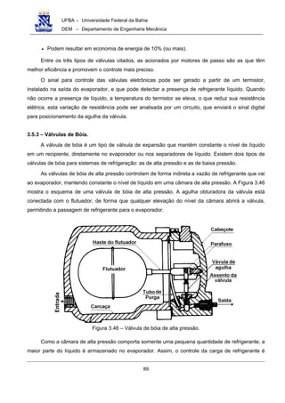 UFBA – Universidade Federal da Bahia
DEM – Departamento de Engenharia Mecânica
89
• Podem resultar em economia de energia de 10% (ou mais).
Entre os três tipos de válvulas citados, as acionados por motores de passo são as que têm
melhor eficiência e promovem o controle mais preciso.
O sinal para controle das válvulas eletrônicas pode ser gerado a partir de um termistor,
instalado na saída do evaporador, e que pode detectar a presença de refrigerante líquido. Quando
não ocorre a presença de líquido, a temperatura do termistor se eleva, o que reduz sua resistência
elétrica, esta variação de resistência pode ser analisada por um circuito, que enviará o sinal digital
para posicionamento da agulha da válvula.
3.5.3 – Válvulas de Bóia.
A válvula de bóia é um tipo de válvula de expansão que mantém constante o nível de líquido
em um recipiente, diretamente no evaporador ou nos separadores de líquido. Existem dois tipos de
válvulas de bóia para sistemas de refrigeração: as de alta pressão e as de baixa pressão.
As válvulas de bóia de alta pressão controlam de forma indireta a vazão de refrigerante que vai
ao evaporador, mantendo constante o nível de líquido em uma câmara de alta pressão. A Figura 3.46
mostra o esquema de uma válvula de bóia de alta pressão. A agulha obturadora da válvula está
conectada com o flutuador, de forma que qualquer elevação do nível da câmara abrirá a válvula,
permitindo a passagem de refrigerante para o evaporador.
Figura 3.46 – Válvula de bóia de alta pressão.
Como a câmara de alta pressão comporta somente uma pequena quantidade de refrigerante, a
maior parte do líquido é armazenado no evaporador. Assim, o controle da carga de refrigerante é
 
