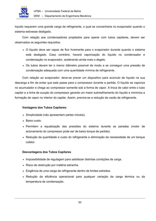 UFBA – Universidade Federal da Bahia
DEM – Departamento de Engenharia Mecânica
93
líquido requerem uma grande carga de refrigerante, o qual se concentraria no evaporador quando o
sistema estivesse desligado.
Com relação aos condensadores projetados para operar com tubos capilares, devem ser
observados os seguintes requisitos:
• O líquido deve ser capaz de fluir livremente para o evaporador durante quando o sistema
está desligado. Caso contrário, haverá vaporização do líquido no condensador e
condensação no evaporador, acelerando ainda mais o degelo.
• Os tubos devem ter o menor diâmetro possível de modo a se conseguir uma pressão de
condensação adequada com uma quantidade mínima de refrigerante.
Com relação ao evaporador, deve-se prever um dispositivo para acúmulo de líquido na sua
descarga a fim de evitar que este passe para o compressor durante a partida. O líquido se vaporiza
no acumulador e chega ao compressor somente sob a forma de vapor. A troca de calor entre o tubo
capilar e a linha de sucção do compressor garante um maior subresfriamento do líquido e minimiza a
formação de vapor no interior do capilar. Assim, previne-se a redução da vazão de refrigerante.
Vantagens dos Tubos Capilares:
• Simplicidade (não apresentam partes móveis).
• Baixo custo.
• Permitem a equalização das pressões do sistema durante as paradas (motor de
acionamento do compressor pode ser de baixo torque de partida).
• Redução da quantidade e custo do refrigerante e eliminação da necessidade de um tanque
coletor.
Desvantagens dos Tubos Capilares
• Impossibilidade de regulagem para satisfazer distintas condições de carga.
• Risco de obstrução por matéria estranha.
• Exigência de uma carga de refrigerante dentro de limites estreitos.
• Redução da eficiência operacional para qualquer variação da carga térmica ou da
temperatura de condensação.
 