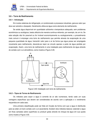 UFBA – Universidade Federal da Bahia
DEM – Departamento de Engenharia Mecânica
94
3.6 – Torre de Resfriamento
3.6.1 – Introdução
Em muitos sistemas de refrigeração, ar condicionado e processos industriais, gera-se calor que
deve ser extraído e dissipado. Geralmente utiliza-se água como elemento de resfriamento.
Se existe água disponível em quantidade suficiente e temperatura adequada, sem problemas
econômicos ou ecológicos, basta utilizá-la de maneira contínua retirando, por exemplo, de um rio. Se
esta solução não for possível ou for inviável economicamente ou ecologicamente, o procedimento
mais comum é empregar uma torre de resfriamento que permite através da evaporação de uma
pequena quantidade de água, transmitir calor para o ar de forma que água possa ser empregada
novamente para resfriamento, devendo-se repor ao circuito apenas a parte de água perdida por
evaporação. Assim, uma torre de resfriamento é uma instalação para resfriamento de água através
do contato com o ar atmosférico, como mostra a Figura 3.49.
Figura 3.49: Instalação com torre de resfriamento.
3.6.2 – Tipos de Torres de Resfriamento
Os métodos para expor a água à corrente de ar são numerosos, tendo cada um suas
vantagens específicas que devem ser consideradas de acordo com a aplicação e o rendimento
requeridos em cada caso.
Uma primeira classificação pode ser feita em função da forma com que a água é distribuída
para se obter um bom contato com o ar ascendente. Existem dois métodos básicos: estender a água
em finas camadas sobre superfícies ou produzir gotas através do choque da água em sua queda
como mostra a Figura 3.50.
 