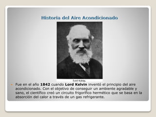 Fue en el año 1842 cuando Lord Kelvin inventó el principio del aire
acondicionado. Con el objetivo de conseguir un ambiente agradable y
sano, el científico creó un circuito frigorífico hermético que se basa en la
absorción del calor a través de un gas refrigerante.
 