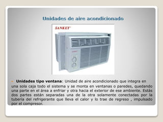  Unidades tipo ventana: Unidad de aire acondicionado que integra en
una sola caja todo el sistema y se monta en ventanas o paredes, quedando
una parte en el área a enfriar y otra hacia el exterior de ese ambiente. Estás
dos partes están separadas una de la otra solamente conectadas por la
tubería del refrigerante que lleva el calor y lo trae de regreso , impulsado
por el compresor.
 