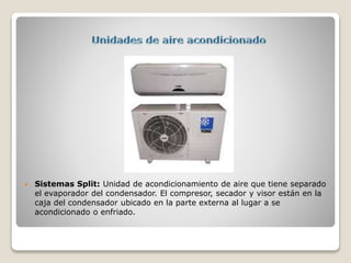  Sistemas Split: Unidad de acondicionamiento de aire que tiene separado
el evaporador del condensador. El compresor, secador y visor están en la
caja del condensador ubicado en la parte externa al lugar a se
acondicionado o enfriado.
 