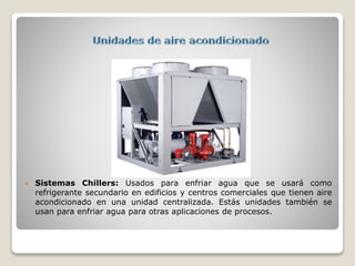  Sistemas Chillers: Usados para enfriar agua que se usará como
refrigerante secundario en edificios y centros comerciales que tienen aire
acondicionado en una unidad centralizada. Estás unidades también se
usan para enfriar agua para otras aplicaciones de procesos.
 
