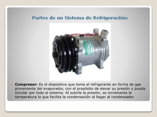  Compresor: Es el dispositivo que toma el refrigerante en forma de gas
proveniente del evaporador, con el propósito de elevar su presión y pueda
circular por todo el sistema. Al subirle la presión, se incrementa la
temperatura lo que facilita la condensación al llegar al condensador.
 