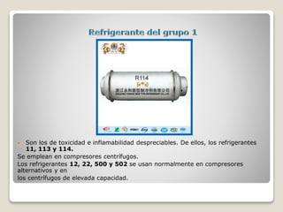  Son los de toxicidad e inflamabilidad despreciables. De ellos, los refrigerantes
11, 113 y 114.
Se emplean en compresores centrífugos.
Los refrigerantes 12, 22, 500 y 502 se usan normalmente en compresores
alternativos y en
los centrífugos de elevada capacidad.
 