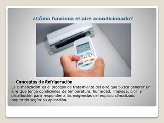  Conceptos de Refrigeración
La climatización es el proceso de tratamiento del aire que busca generar un
aire que tenga condiciones de temperatura, humedad, limpieza, olor y
distribución para responder a las exigencias del espacio climatizado
requerido según su aplicación.
 