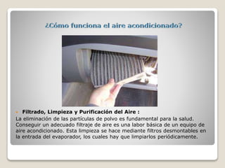  Filtrado, Limpieza y Purificación del Aire :
La eliminación de las partículas de polvo es fundamental para la salud.
Conseguir un adecuado filtraje de aire es una labor básica de un equipo de
aire acondicionado. Esta limpieza se hace mediante filtros desmontables en
la entrada del evaporador, los cuales hay que limpiarlos periódicamente.
 
