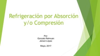 Refrigeración por Absorción
y/o Compresión
Por:
Gonzalo Relmuan
Jerson López
Mayo, 2017
 