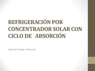 REFRIGERACIÓN POR
CONCENTRADOR SOLAR CON
CICLO DE ABSORCIÓN

Ingeniero Jorge H Rocca G
 