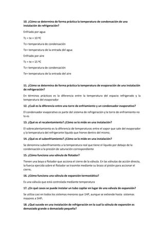 10. ¿Cómo se determina de forma práctica la temperatura de condensación de una
instalación de refrigeración?
Enfriado por agua
Tc = te + 10 ºC
Tc= temperatura de condensación
Te= temperatura de la entrada del agua
Enfriado por aire
Tc = te + 15 ºC
Tc= temperatura de condensación
Te= temperatura de la entrada del aire
11. ¿Cómo se determina de forma práctica la temperatura de evaporación de una instalación
de refrigeración?
En términos prácticos es la diferencia entre la temperatura del espacio refrigerado y la
temperatura del evaporador
12. ¿Cuál es la diferencia entre una torre de enfriamiento y un condensador evaporativo?
El condensador evaporativo es parte del sistema de refrigeración y la torre de enfriamiento no
lo es
13. ¿Qué es el recalentamiento? ¿Cómo se lo mide en una instalación?
El sobrecalentamiento es la diferencia de temperaturas entre el vapor que sale del evaporador
y la temperatura del refrigerante líquido que hierve dentro del mismo.
14. ¿Qué es el subenfriamiento? ¿Cómo se lo mide en una instalación?
Se denomina subenfriamiento a la temperatura real que tiene el líquido por debajo de la
condensación a la presión de saturación correspondiente
15. ¿Cómo funciona una válvula de flotador?
Tienen una boya o flotador que acciona el cierre de la válvula. En las válvulas de acción directa,
la fuerza ejercida sobre el flotador se trasmite mediante su brazo al pistón para accionar el
cierre.
16. ¿Cómo funciona una válvula de expansión termostática?
Es una válvula que está controlada mediante temperatura
17. ¿En qué casos se puede instalar un tubo capilar en lugar de una válvula de expansión?
Se utiliza casi en todos los sistemas menores que 1HP, aunque se extiende hasta sistemas
mayores a 5HP.
18. ¿Qué sucede en una instalación de refrigeración en la cual la válvula de expansión es
demasiado grande o demasiado pequeña?
 