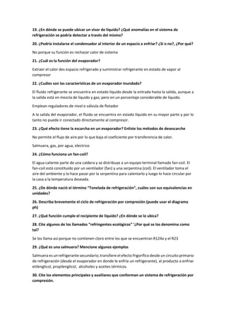 19. ¿En dónde se puede ubicar un visor de líquido? ¿Qué anomalías en el sistema de
refrigeración se podría detectar a través del mismo?
20. ¿Podría instalarse el condensador al interior de un espacio a enfriar? ¿Sí o no?, ¿Por qué?
No porque su función es rechazar calor de sistema
21. ¿Cuál es la función del evaporador?
Extraer el calor des espacio refrigerado y suministrar refrigerante en estado de vapor al
compresor
22. ¿Cuáles son las características de un evaporador inundado?
El fluido refrigerante se encuentra en estado líquido desde la entrada hasta la salida, aunque a
la salida está en mezcla de líquido y gas; pero en un porcentaje considerable de líquido.
Emplean reguladores de nivel o válvula de flotador
A la salida del evaporador, el fluido se encuentra en estado líquido en su mayor parte y por lo
tanto no puede ir conectado directamente al compresor.
23. ¿Qué efecto tiene la escarcha en un evaporador? Enliste los métodos de desescarche
No permite el flujo de aire por lo que baja el coeficiente por transferencia de calor.
Salmuera, gas, por agua, electrico
24. ¿Cómo funciona un fan-coil?
El agua caliente parte de una caldera y se distribuye a un equipo terminal llamado fan-coil. El
fan-coil está constituido por un ventilador (fan) y una serpentina (coil). El ventilador toma el
aire del ambiente y lo hace pasar por la serpentina para calentarlo y luego lo hace circular por
la casa a la temperatura deseada.
25. ¿De dónde nació el término “Tonelada de refrigeración”, cuáles son sus equivalencias en
unidades?
26. Describa brevemente el ciclo de refrigeración por compresión (puede usar el diagrama
ph)
27. ¿Qué función cumple el recipiente de líquido? ¿En dónde se lo ubica?
28. Cite algunos de los llamados “refringentes ecológicos” ‘¿Por qué se los denomina como
tal?
Se los llama así porque no contienen cloro entre los que se encuentran R124a y el R23
29. ¿Qué es una salmuera? Mencione algunos ejemplos
Salmuera es un refrigerante secundario; transfiere el efecto frigorífico desde un circuito primario
de refrigeración (desde el evaporador en donde le enfría un refrigerante), al producto a enfriar
etilenglicol, propilenglicol, alcoholes y aceites térmicos.
30. Cite los elementos principales y auxiliares que conforman un sistema de refrigeración por
compresión.
 