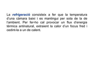 La  refrigeració  consisteix a fer que la temperatura d’una càmara baixi i es mantingui per sota de la de l’ambient. Per fer-ho cal provocar un flux d’energia tèrmica antinatural, extraient la calor d’un focus fred i cedint-la a un de calent. 