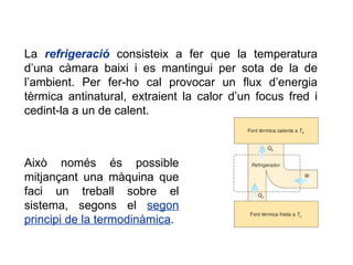La  refrigeració  consisteix a fer que la temperatura d’una càmara baixi i es mantingui per sota de la de l’ambient. Per fer-ho cal provocar un flux d’energia tèrmica antinatural, extraient la calor d’un focus fred i cedint-la a un de calent. Això només és possible mitjançant una màquina que faci un treball sobre el sistema, segons el  segon principi de la termodinàmica . 