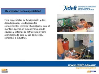 Descripción de la especialidad


En la especialidad de Refrigeración y Aire
Acondicionado, se adquieren los
conocimientos técnicos y habilidades, para el
montaje, operación y mantenimiento de
equipos y sistemas de refrigeración y aire
acondicionado para su uso doméstico,
comercial o industrial.
 