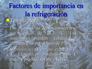 Factores de importancia en la refrigeración Temperatura.  Los plátanos no deben conservarse por debajo de 13,3 ºC. Las manzanas pierden calidad al almacenarlas por debajo de 1 ºC. Staphylococcus aureus  crece a 7,7 ºC.  Clostridium botulinum  tipo E crece y produce toxina a 3,3 ºC. 