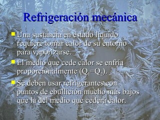 Refrigeración mecánica Una sustancia en estado liquido requiere tomar calor de su entorno para vaporizarse. El medio que cede calor se enfría proporcionalmente (Q 1 =Q 2 ). Se deben usar refrigerantes con puntos de ebullición mucho más bajos que la del medio que cederá calor. 
