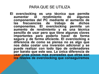 PARA QUE SE UTILIZAEl overclocking es una técnica que permite aumentar el rendimiento de algunos componentes del PC mediante el aumento de las frecuencias de trabajo de dichos componentes. El overclocking permite un aumento de rendimiento y es una técnica sencilla de usar pero que tiene algunas claves importantes para poderlo hacer de forma segura y de forma eficiente. El overclocking a diferencia de como se piensa no es algo que nos deba costar una inversión adicional y se puede realizar con todo tipo de ordenadores por barato que este sea. La única diferencia de usar unas piezas mas avanzadas que otras son los niveles de overclocking que conseguiremos. 