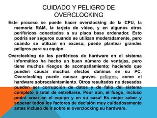 Cuidado y peligro de   overclockingEste proceso se puede hacer overclocking de la CPU, la memoria RAM, la tarjeta de vídeo, y en algunos otros periféricos conectados a su placa base ordenador. Esto podría ser seguros cuando se utilizan moderadamente, pero cuando se utilizan en exceso, puede plantear grandes peligros para su equipo.Overclocking de los periféricos de hardware en el sistema informático ha hecho un buen número de ventajas, pero tiene muchos riesgos de acompañamiento; haciendo que pueden causar muchos efectos dañinos en su PC. Overclocking puede causar graves peligros, como el hardware sobrecalentamiento. Otros resultados no deseados pueden ser corrupción de datos y de fallo del sistema completo o total de estrellarse. Peor aún, el fuego, incluso podrá crear en el equipo y en su casa! Es mejor saber y sopesar todos los factores de decisión muy cuidadosamente antes incluso de ir sobre el overclocking su hardware. 