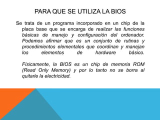 PARA QUE SE UTILIZA LA BIOSSe trata de un programa incorporado en un chip de la placa base que se encarga de realizar las funciones básicas de manejo y configuración del ordenador. Podemos afirmar que es un conjunto de rutinas y procedimientos elementales que coordinan y manejan los elementos de hardware básico. Físicamente, la BIOS es un chip de memoria ROM (Read Only Memory) y por lo tanto no se borra al quitarle la electricidad. 