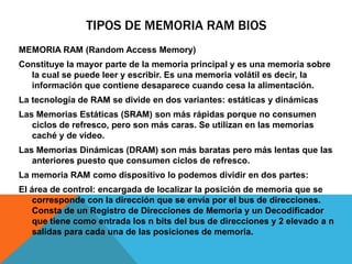 TIPOS DE MEMORIA RAM BIOSMEMORIA RAM (Random Access Memory)Constituye la mayor parte de la memoria principal y es una memoria sobre la cual se puede leer y escribir. Es una memoria volátil es decir, la información que contiene desaparece cuando cesa la alimentación.La tecnología de RAM se divide en dos variantes: estáticas y dinámicasLas Memorias Estáticas (SRAM) son más rápidas porque no consumen ciclos de refresco, pero son más caras. Se utilizan en las memorias caché y de vídeo.Las Memorias Dinámicas (DRAM) son más baratas pero más lentas que las anteriores puesto que consumen ciclos de refresco.La memoria RAM como dispositivo lo podemos dividir en dos partes:El área de control: encargada de localizar la posición de memoria que se corresponde con la dirección que se envía por el bus de direcciones. Consta de un Registro de Direcciones de Memoria y un Decodificador que tiene como entrada los n bits del bus de direcciones y 2 elevado a n salidas para cada una de las posiciones de memoria.