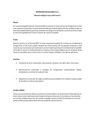 REFRIGERACION ESCOBAR S.A.S.
“Nuestro trabajo es que estés fresco.”
Misión
En nuestracompañía estamoscomprometidosenprestarel mejorserviciode refrigeraciónanivel
local,estamosenfocandoanuestrosprofesionalespararealizarlaboresde alta calidadytenganun
buendesempeñolaboral ypersonal,asípodremosasegurarlacalidadde nuestrosserviciosyusted
se sentirá respaldado por el buen nombre de nuestra compañía.
Visión
Nuestra meta es ser al final del 2017, la mejor empresa prestadora de servicios en el ámbitode la
refrigeración a nivel local y poder competir de manera pareja con las grandes empresas a nivel
nacional,por esoestamosponiendotodonuestroempeñoparahacerlorealidadestamostambién
teniendo en cuenta el medioambiente en nuestra carrera emprendedora con la utilización de los
recursos renovables que se presentan en nuestro campo y dándoles una óptima aplicación.
Servicios
 Instalación de aires industriales, tipo cassette, ventana, mini Split, Split, entre otros.
 Mantenimiento preventivo a unidades de refrigeración, condensadoras, blower,
manejadoras y neveras de cualquier tipo.
 Reparación y corrección de fugas y problemas presentadosen la unidad o cualquier parte
de la tubería o máquina del aparto.
LO QUE SOMOS
Somosuna sociedadcuyoobjetivoesprestaruntratoamable y serdiferentesentodoaspectoalo
antesvistoeneste medioqueremosimpactarde buenamaneraenel mercadoy serreconocidos
por nuestracalidadyeficiencia,que sientanrespaldonuestrosclientesal contratarcon nuestros
profesionalesporquesabránde primerolacalidadde nuestroservicio.
 