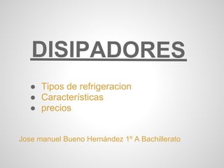 DISIPADORES
   ● Tipos de refrigeracion
   ● Características
   ● precios


Jose manuel Bueno Hernández 1º A Bachillerato
 