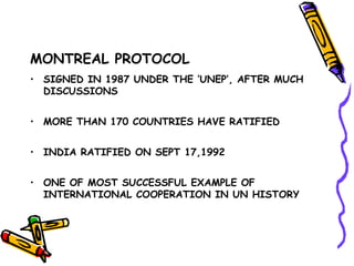 MONTREAL PROTOCOL
• SIGNED IN 1987 UNDER THE ‘UNEP’, AFTER MUCH
DISCUSSIONS
• MORE THAN 170 COUNTRIES HAVE RATIFIED
• INDIA RATIFIED ON SEPT 17,1992
• ONE OF MOST SUCCESSFUL EXAMPLE OF
INTERNATIONAL COOPERATION IN UN HISTORY
 