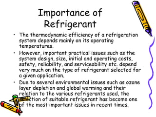 Importance of
Refrigerant
• The thermodynamic efficiency of a refrigeration
system depends mainly on its operating
temperatures.
• However, important practical issues such as the
system design, size, initial and operating costs,
safety, reliability, and serviceability etc. depend
very much on the type of refrigerant selected for
a given application.
• Due to several environmental issues such as ozone
layer depletion and global warming and their
relation to the various refrigerants used, the
selection of suitable refrigerant has become one
of the most important issues in recent times.
 