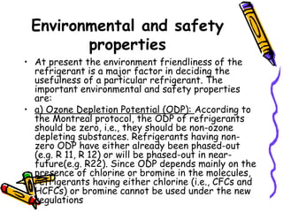 Environmental and safety
properties
• At present the environment friendliness of the
refrigerant is a major factor in deciding the
usefulness of a particular refrigerant. The
important environmental and safety properties
are:
• a) Ozone Depletion Potential (ODP): According to
the Montreal protocol, the ODP of refrigerants
should be zero, i.e., they should be non-ozone
depleting substances. Refrigerants having non-
zero ODP have either already been phased-out
(e.g. R 11, R 12) or will be phased-out in near-
future(e.g. R22). Since ODP depends mainly on the
presence of chlorine or bromine in the molecules,
refrigerants having either chlorine (i.e., CFCs and
HCFCs) or bromine cannot be used under the new
regulations
 