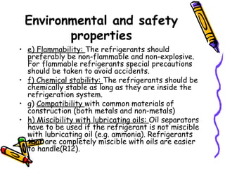 Environmental and safety
properties
• e) Flammability: The refrigerants should
preferably be non-flammable and non-explosive.
For flammable refrigerants special precautions
should be taken to avoid accidents.
• f) Chemical stability: The refrigerants should be
chemically stable as long as they are inside the
refrigeration system.
• g) Compatibility with common materials of
construction (both metals and non-metals)
• h) Miscibility with lubricating oils: Oil separators
have to be used if the refrigerant is not miscible
with lubricating oil (e.g. ammonia). Refrigerants
that are completely miscible with oils are easier
to handle(R12).
 
