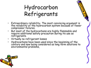Hydrocarbon
Refrigerants
• Extraordinary reliability- The most convincing argument is
the reliability of the hydrocarbon system because of fewer
compressor failures.
• But most of the hydrocarbons are highly flammable and
require additional safety precaution during its use as
refrigerants.
• Virtually no refrigerant losses
• Hydrocarbons have been used since the beginning of the
century and now being considered as long term solutions to
environmental problems,
 