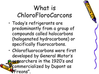 What is
ChloroFloroCarcons
• Today’s refrigerants are
predominantly from a group of
compounds called halocarbons
(halogenated hydrocarbons) or
specifically fluorocarbons.
• Chlorofluorocarbons were first
developed by General Motor’s
researchers in the 1920’s and
commercialized by Dupont as
“Freons”.
 