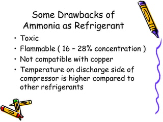 Some Drawbacks of
Ammonia as Refrigerant
• Toxic
• Flammable ( 16 – 28% concentration )
• Not compatible with copper
• Temperature on discharge side of
compressor is higher compared to
other refrigerants
 