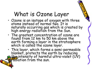 What is Ozone Layer
• Ozone is an isotope of oxygen with three
atoms instead of normal two. It is
naturally occurring gas which is created by
high energy radiation from the Sun.
• The greatest concentration of ozone are
found from 12 km to 50 km above the
earth forming a layer in the stratosphere
which is called the ozone layer.
• This layer, which forms a semi-permeable
blanket, protects the earth by reducing
the intensity of harmful ultra-violet (UV)
radiation from the sun.
 