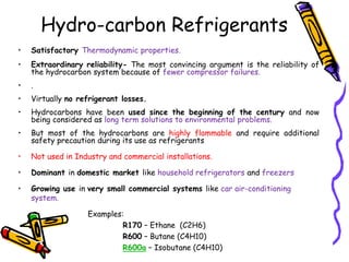 • Satisfactory Thermodynamic properties.
• Extraordinary reliability- The most convincing argument is the reliability of
the hydrocarbon system because of fewer compressor failures.
• .
• Virtually no refrigerant losses.
• Hydrocarbons have been used since the beginning of the century and now
being considered as long term solutions to environmental problems.
• But most of the hydrocarbons are highly flammable and require additional
safety precaution during its use as refrigerants
• Not used in Industry and commercial installations.
• Dominant in domestic market like household refrigerators and freezers
• Growing use in very small commercial systems like car air-conditioning
system.
Examples:
R170 – Ethane (C2H6)
R600 – Butane (C4H10)
R600a – Isobutane (C4H10)
Hydro-carbon Refrigerants
 