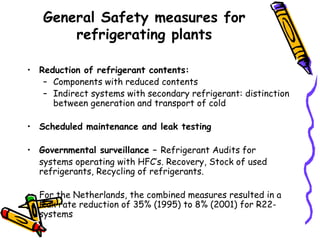 General Safety measures for
refrigerating plants
• Reduction of refrigerant contents:
– Components with reduced contents
– Indirect systems with secondary refrigerant: distinction
between generation and transport of cold
• Scheduled maintenance and leak testing
• Governmental surveillance – Refrigerant Audits for
systems operating with HFC’s. Recovery, Stock of used
refrigerants, Recycling of refrigerants.
• For the Netherlands, the combined measures resulted in a
leak rate reduction of 35% (1995) to 8% (2001) for R22-
systems
 
