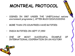 MONTREAL PROTOCOL
• SIGNED IN 1987 UNDER THE ‘UNEP’(United nations
environment programme ), AFTER MUCH DISCUSSIONS
• MORE THAN 170 COUNTRIES HAVE RATIFIED
• INDIA RATIFIED ON SEPT 17,1992
• ONE OF MOST SUCCESSFUL EXAMPLE OF
INTERNATIONAL COOPERATION IN UN HISTORY
 