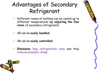 • Different rooms of building can be cooled up to
different temperatures by adjusting the flow
rates of secondary refrigerants.
• SR can be easily handled.
• SR can be easily controlled.
• Eliminates long refrigeration lines and thus
reduces pressure drops.
Advantages of Secondary
Refrigerant
 