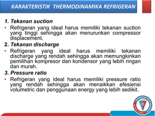 1. Tekanan suction
• Refrigeran yang ideal harus memiliki tekanan suction
yang tinggi sehingga akan menurunkan compressor
displacement.
2. Tekanan discharge
• Refrigeran yang ideal harus memiliki tekanan
discharge yang rendah sehingga akan memungkinkan
pemilihan kompresor dan kondensor yang lebih ringan
dan murah.
3. Pressure ratio
• Refrigeran yang ideal harus memiliki pressure ratio
yang rendah sehingga akan menaikkan efesiensi
volumetric dan penggunaan energy yang lebih sedikit.
KARAKTERISTIK THERMODINAMIKA REFRIGERAN
 