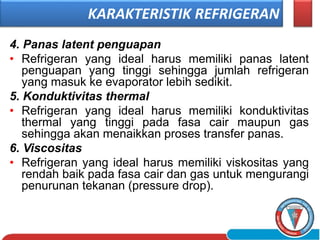 4. Panas latent penguapan
• Refrigeran yang ideal harus memiliki panas latent
penguapan yang tinggi sehingga jumlah refrigeran
yang masuk ke evaporator lebih sedikit.
5. Konduktivitas thermal
• Refrigeran yang ideal harus memiliki konduktivitas
thermal yang tinggi pada fasa cair maupun gas
sehingga akan menaikkan proses transfer panas.
6. Viscositas
• Refrigeran yang ideal harus memiliki viskositas yang
rendah baik pada fasa cair dan gas untuk mengurangi
penurunan tekanan (pressure drop).
KARAKTERISTIK REFRIGERAN
 