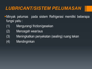 LUBRICANT/SISTEM PELUMASAN
Minyak pelumas pada sistem Refrigerasi memiliki beberapa
fungsi yaitu :
(1) Mengurangi friction/gesekan
(2) Mencegah wear/aus
(3) Meningkatkan penyekatan (sealing) ruang tekan
(4) Mendinginkan
 
