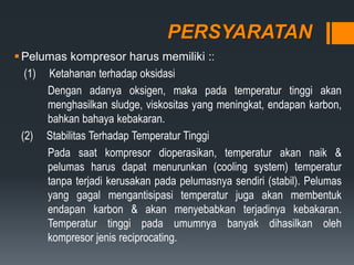 PERSYARATAN
Pelumas kompresor harus memiliki ::
(1) Ketahanan terhadap oksidasi
Dengan adanya oksigen, maka pada temperatur tinggi akan
menghasilkan sludge, viskositas yang meningkat, endapan karbon,
bahkan bahaya kebakaran.
(2) Stabilitas Terhadap Temperatur Tinggi
Pada saat kompresor dioperasikan, temperatur akan naik &
pelumas harus dapat menurunkan (cooling system) temperatur
tanpa terjadi kerusakan pada pelumasnya sendiri (stabil). Pelumas
yang gagal mengantisipasi temperatur juga akan membentuk
endapan karbon & akan menyebabkan terjadinya kebakaran.
Temperatur tinggi pada umumnya banyak dihasilkan oleh
kompresor jenis reciprocating.
 