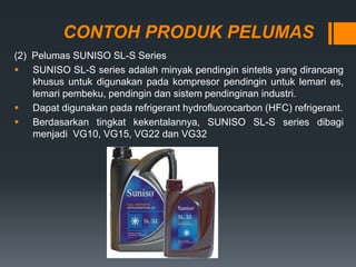 CONTOH PRODUK PELUMAS
(2) Pelumas SUNISO SL-S Series
 SUNISO SL-S series adalah minyak pendingin sintetis yang dirancang
khusus untuk digunakan pada kompresor pendingin untuk lemari es,
lemari pembeku, pendingin dan sistem pendinginan industri.
 Dapat digunakan pada refrigerant hydrofluorocarbon (HFC) refrigerant.
 Berdasarkan tingkat kekentalannya, SUNISO SL-S series dibagi
menjadi VG10, VG15, VG22 dan VG32
 