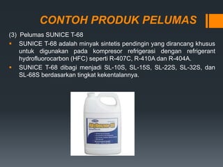 CONTOH PRODUK PELUMAS
(3) Pelumas SUNICE T-68
 SUNICE T-68 adalah minyak sintetis pendingin yang dirancang khusus
untuk digunakan pada kompresor refrigerasi dengan refrigerant
hydrofluorocarbon (HFC) seperti R-407C, R-410A dan R-404A.
 SUNICE T-68 dibagi menjadi SL-10S, SL-15S, SL-22S, SL-32S, dan
SL-68S berdasarkan tingkat kekentalannya.
 