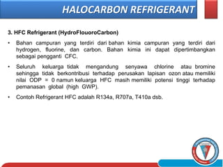 3. HFC Refrigerant (HydroFlouoroCarbon)
• Bahan campuran yang terdiri dari bahan kimia campuran yang terdiri dari
hydrogen, fluorine, dan carbon. Bahan kimia ini dapat dipertimbangkan
sebagai pengganti CFC.
• Seluruh keluarga tidak mengandung senyawa chlorine atau bromine
sehingga tidak berkontribusi terhadap perusakan lapisan ozon atau memiliki
nilai ODP = 0 namun keluarga HFC masih memiliki potensi tinggi terhadap
pemanasan global (high GWP).
• Contoh Refrigerant HFC adalah R134a, R707a, T410a dsb.
HALOCARBON REFRIGERANT
 