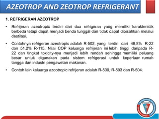 1. REFRIGERAN AZEOTROP
• Refrijeran azeotropic terdiri dari dua refrigeran yang memiliki karakteristik
berbeda tetapi dapat menjadi benda tunggal dan tidak dapat dipisahkan melalui
destilasi.
• Contohnya refrigeran azeotropic adalah R-502, yang terdiri dari 48,8% R-22
dan 51.2% R-115. Nilai COP keluarga refrijeran ini lebih tinggi daripada R-
22 dan tingkat toxicity-nya menjadi lebih rendah sehingga memiliki peluang
besar untuk digunakan pada sistem refrigerasi untuk keperluan rumah
tangga dan industri pengawetan makanan.
• Contoh lain keluarga azeotropic refrijeran adalah R-500, R-503 dan R-504.
AZEOTROP AND ZEOTROP REFRIGERANT
 