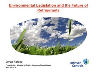 Environmental Legislation and the Future of
Refrigerants
Omair Farooq
Presented to : Ministry of Health , Kingdom of Saudi Arabia
April 15, 2014
 