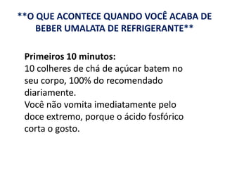 **O QUE ACONTECE QUANDO VOCÊ ACABA DE
BEBER UMALATA DE REFRIGERANTE**
Primeiros 10 minutos:
10 colheres de chá de açúcar batem no
seu corpo, 100% do recomendado
diariamente.
Você não vomita imediatamente pelo
doce extremo, porque o ácido fosfórico
corta o gosto.
 