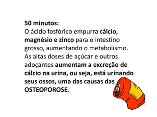 50 minutos:
O ácido fosfórico empurra cálcio,
magnésio e zinco para o intestino
grosso, aumentando o metabolismo.
As altas doses de açúcar e outros
adoçantes aumentam a excreção de
cálcio na urina, ou seja, está urinando
seus ossos, uma das causas das
OSTEOPOROSE.
 